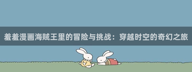 omofun动漫app官网下载：羞羞漫画海贼王里的冒险与挑战：穿越时空的奇幻之旅
